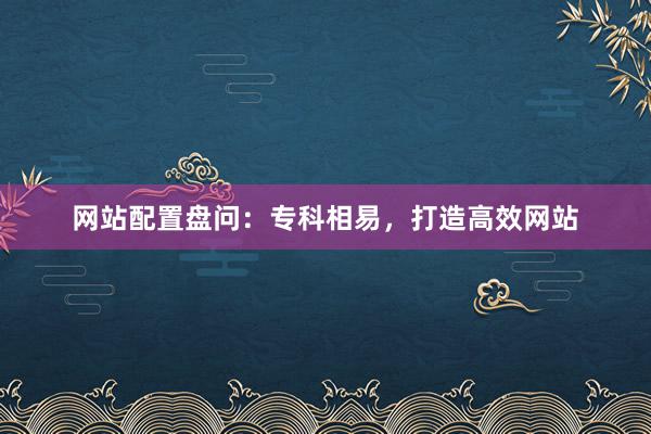 网站配置盘问：专科相易，打造高效网站