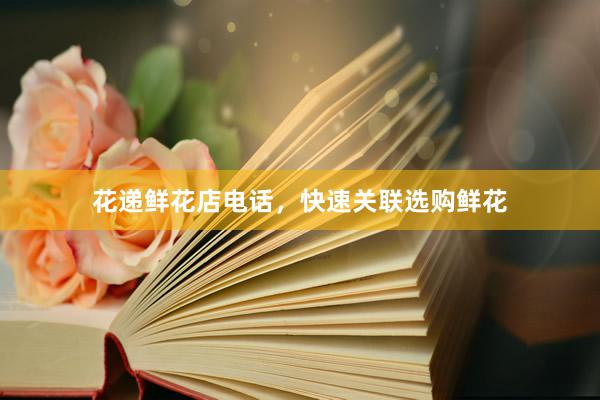 花递鲜花店电话，快速关联选购鲜花