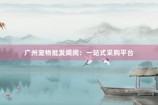 广州宠物批发阛阓：一站式采购平台