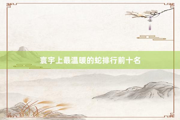 寰宇上最温暖的蛇排行前十名